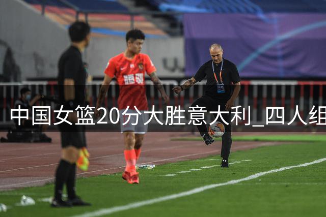 中国女篮20分大胜意大利 四人组立下汗马功劳